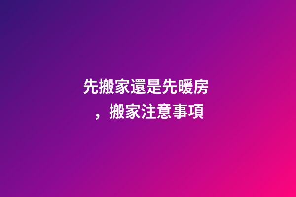 先搬家還是先暖房，搬家注意事項